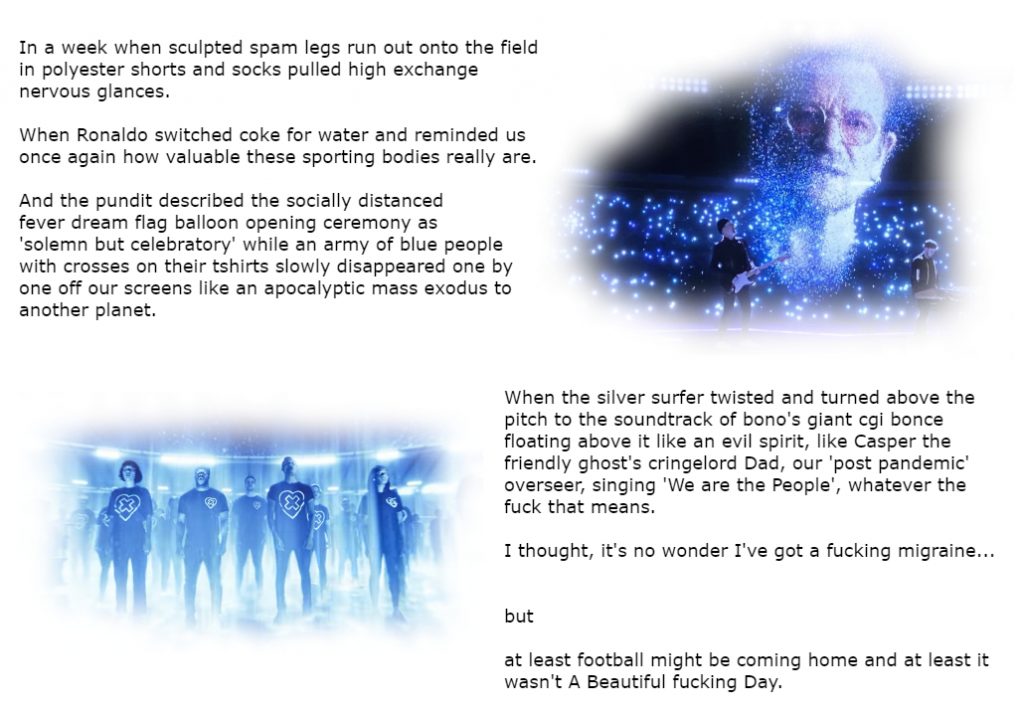 An image with a white background, black text in a block on the top left and bottom right. Top right is a small image of a virtual performance at the opening of the Euros football league. Performed in a black virtual stadium filled with blue twinkly lights, on a stage are two real human performers, one is a man holding a guitar wearing all black on the left and on the right a man wearing all black playing a piano. Floating above them is the large blue cgi head of Bono, the lead singer of the band u2, he is wearing glasses and his head is made up of small dotty drifting blue and white lights. Bottom left is another blue cgi image of a large group of people stood in rows in the stadium, their are bright stadium lights shining around them, they are all wearing black trousers and baggy tshirts that have a symbol on them of a heart with a cross inside. They looks like some kind of cult. The text reads:  In a week when sculpted spam legs run out onto the field in polyester shorts and socks pulled high exchange nervous glances.
When Ronaldo switched coke for water and reminded us once again how valuable these sporting bodies really are.
And the pundit described the socially distanced fever dream flag balloon opening ceremony as 'solemn but celebratory' while an army of blue people with crosses on their tshirts slowly disappeared one by one off our screens like an apocalyptic mass exodus to another planet. When the silver surfer twisted and turned above the pitch to the soundtrack of bono's giant cgi bonce floating above it like an evil spirit, like Casper the friendly ghost's cringelord Dad, our 'post pandemic' overseer, singing 'We are the People', whatever the fuck that means. I thought, it's no wonder I've got a fucking migraine BUT At least football might be coming home and at least it wasn't A Beautiful fucking Day.