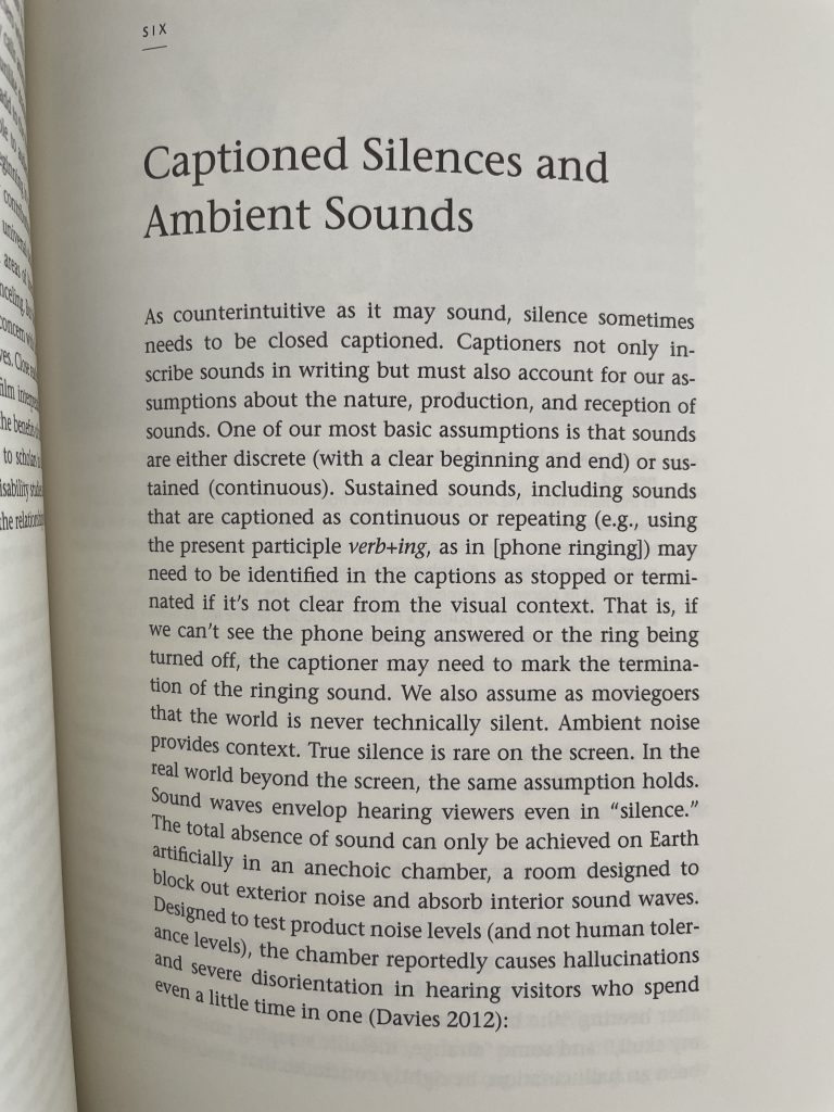 Page 183 of the book [reading] [sounds] by Sean Zdenek - title of chapter "Captioned Silences and Ambient Sounds" Below the title, the paragraph starts with "As counterintuitive as it may sound, silence sometimes needs to be closed captioned. Captioners not only inscribe sounds in writing but must also account for our assumptions about the nature, production, and reception of sounds. One of our most basic assumption is hat sounds are either discrete (with a clear beginning and end) or sustained (continuous). Sustained sounds, including sounds that are captioned as continuous or repeating (e.g., using the present participle verb+ing, as in [phone ringing]) may need to be identified in the captions as stopped or terminated if it's not clear from the visual context. That is, if we can't see the phone being answered or the ring being turned off, the captioner may need to mark the termination of the ringing sound. We also assume as moviegoers that the world is never technically silent. Ambient noise provides context. True silence is rare on the screen. In the real world beyond the screen, the same assumption holds.Sound waves envelop hearing viewers even in "silence." The total absence of sound can only be achieved on Earth artificially in an anechoic chamber, a room designed to block out exterior noise and absorb interior sound waves. Designed to test product noise levels (and not human tolerance levels), the chamber reportedly causes hallucinations and severe disorientation in hearing visitors who spend even a little time in one (Davies 2012):"