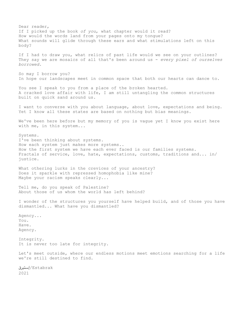 A type writer font prints the following text:

Dear reader,
If I picked up the book of you, what chapter would it read?
How would the words land from your pages onto my tongue?
What sounds will glide through these ears and what stimulations left on this body?

If I had to draw you, what relics of past life would we see on your outlines?
They say we are mosaics of all that's been around us - every pixel of ourselves borrowed. 

So may I borrow you?
In hope our landscapes meet in common space that both our hearts can dance to.

You see I speak to you from a place of the broken hearted.
A cracked love affair with life, I am still untangling the common structures built on quick sand around us.

I want to converse with you about language, about love, expectations and being. Yet I know all these states are based on nothing but bias meanings. 

We've been here before but my memory of you is vague yet I know you exist here with me, in this system... 

Systems.
I've been thinking about systems. 
How each system just makes more systems..
How the first system we have each ever faced is our families systems.
Fractals of service, love, hate, expectations, customs, traditions and... in/justice. 

What othering lurks in the crevices of your ancestry?
Does it sparkle with repressed homophobia like mine?
Maybe your racism speaks clearly...

Tell me, do you speak of Palestine?
About those of us whom the world has left behind?

I wonder of the structures you yourself have helped build, and of those you have dismantled... What have you dismantled?

Agency...
You.
Have.
Agency.

Integrity.
It is never too late for integrity. 

Let's meet outside, where our endless motions meet emotions searching for a life we're still destined to find.

إستبرق/Estabrak
2021
