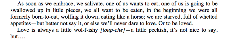 A screengrab of a quote from Hélène Cixous' The Love of The Wolf, that reads: "As sson as we embrace, we salivate, one of us wants to eat, one of us is going to be swallowed up in little pieces, we all want to be eaten, in the beginning we were all formerly born-to-eat, wolfing it down, eating like a horse; we are starved, full of whetted appetites - but better not say it, or else we'll never dare to love. Or to be loved. Love is always a little wol-f-ishy [loup-che] - a little peckish, it's not nice to say, but..."
