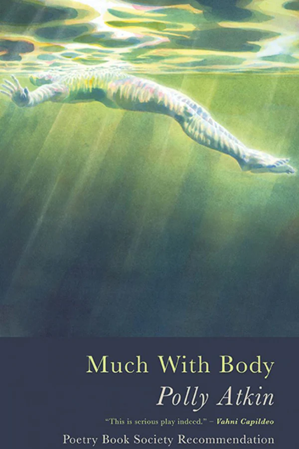 An image of the front cover of Polly Atkin's 2021 poetry collection. At the bottom of the cover are the title details which read "Much With Body; Polly Atkin; "This is serious play indeed"- Vahni Capildeo; Poetry Book Society Recommendation". The cover image is of what looks like a watercolour painting of a figure lying prone on their back floating in a greeny-blue water. Their body is viewed just below the water's surface which we can see rippling at the very top of the image.